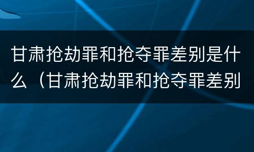 甘肃抢劫罪和抢夺罪差别是什么（甘肃抢劫罪和抢夺罪差别是什么意思）
