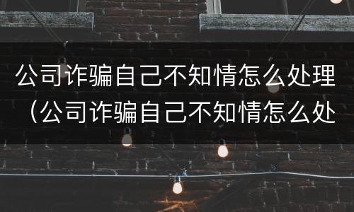 公司诈骗自己不知情怎么处理（公司诈骗自己不知情怎么处理好）