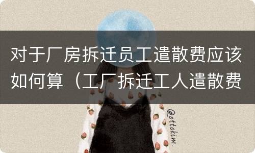 对于厂房拆迁员工遣散费应该如何算（工厂拆迁工人遣散费怎么算）