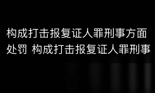 构成打击报复证人罪刑事方面处罚 构成打击报复证人罪刑事方面处罚标准