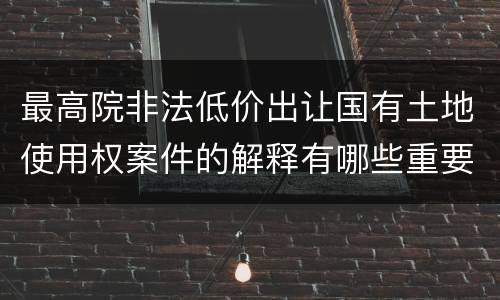 最高院非法低价出让国有土地使用权案件的解释有哪些重要规定