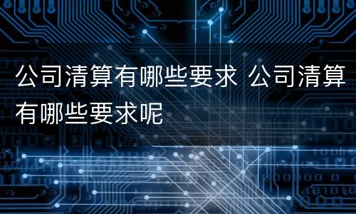 公司清算有哪些要求 公司清算有哪些要求呢