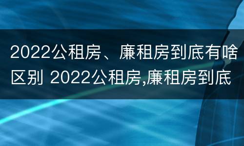 2022公租房、廉租房到底有啥区别 2022公租房,廉租房到底有啥区别呢