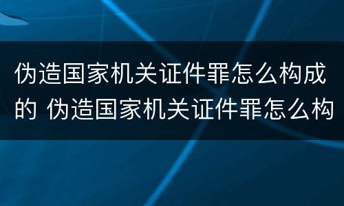 伪造国家机关证件罪怎么构成的 伪造国家机关证件罪怎么构成的罪名