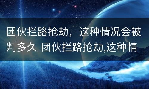 团伙拦路抢劫，这种情况会被判多久 团伙拦路抢劫,这种情况会被判多久呢