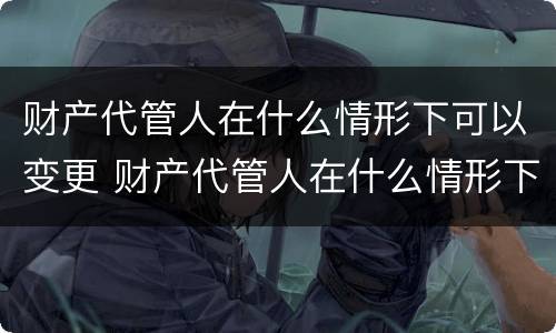 财产代管人在什么情形下可以变更 财产代管人在什么情形下可以变更财产