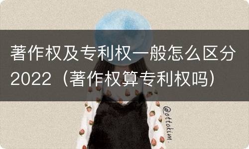 著作权及专利权一般怎么区分2022（著作权算专利权吗）
