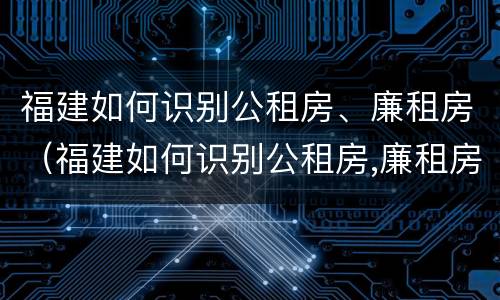 福建如何识别公租房、廉租房（福建如何识别公租房,廉租房的真假）