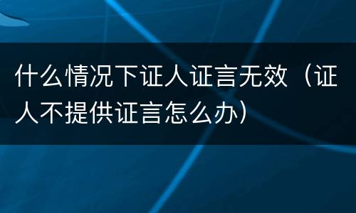 什么情况下证人证言无效（证人不提供证言怎么办）