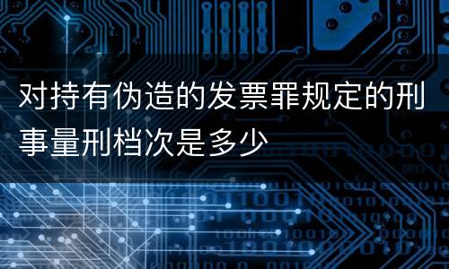 对持有伪造的发票罪规定的刑事量刑档次是多少