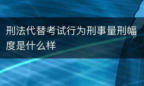刑法代替考试行为刑事量刑幅度是什么样