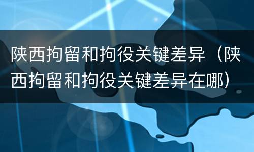 陕西拘留和拘役关键差异（陕西拘留和拘役关键差异在哪）