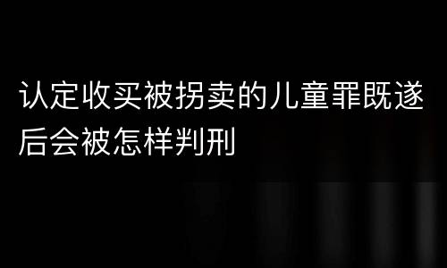 认定收买被拐卖的儿童罪既遂后会被怎样判刑