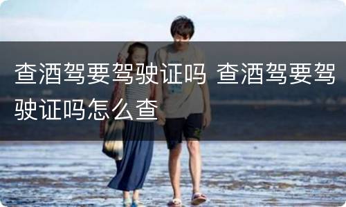 查酒驾要驾驶证吗 查酒驾要驾驶证吗怎么查