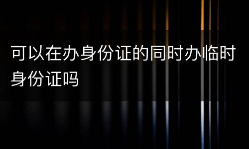 可以在办身份证的同时办临时身份证吗