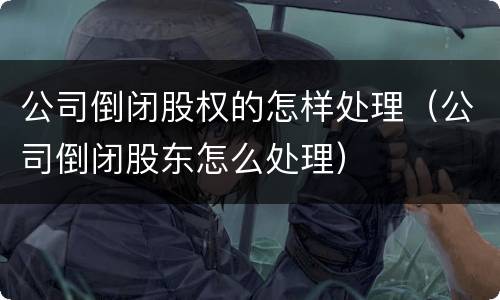 公司倒闭股权的怎样处理（公司倒闭股东怎么处理）