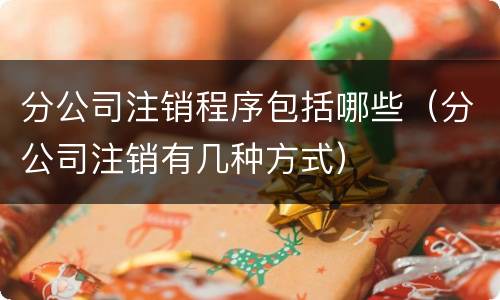 分公司注销程序包括哪些（分公司注销有几种方式）