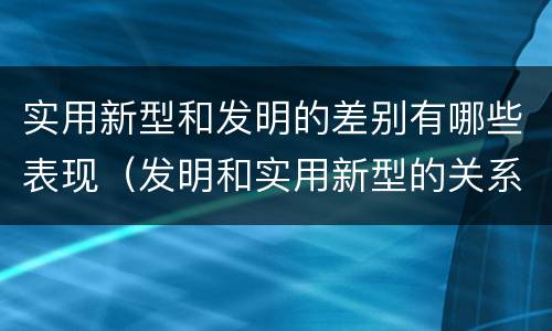 实用新型和发明的差别有哪些表现（发明和实用新型的关系）