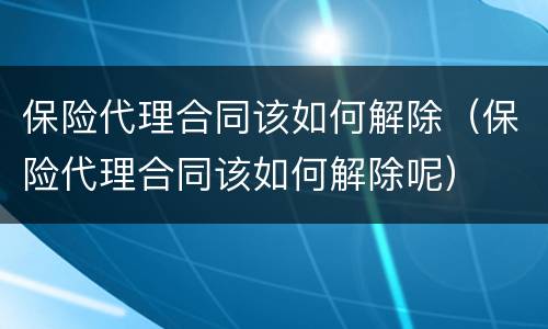 保险代理合同该如何解除（保险代理合同该如何解除呢）