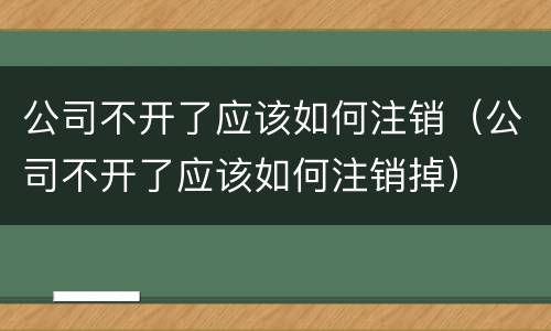 公司不开了应该如何注销（公司不开了应该如何注销掉）