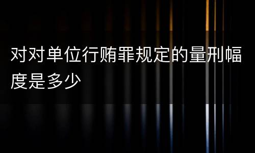 对对单位行贿罪规定的量刑幅度是多少