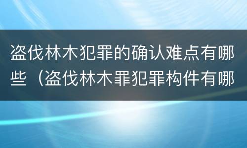 盗伐林木犯罪的确认难点有哪些（盗伐林木罪犯罪构件有哪几个要件）