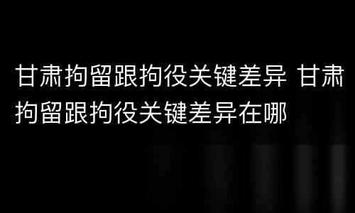 甘肃拘留跟拘役关键差异 甘肃拘留跟拘役关键差异在哪