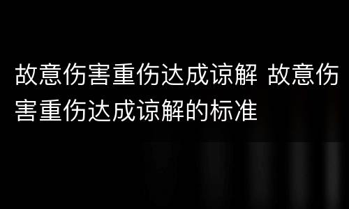 故意伤害重伤达成谅解 故意伤害重伤达成谅解的标准
