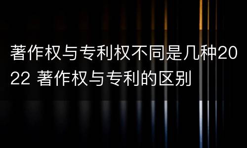 著作权与专利权不同是几种2022 著作权与专利的区别