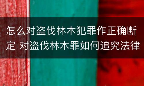 怎么对盗伐林木犯罪作正确断定 对盗伐林木罪如何追究法律责任