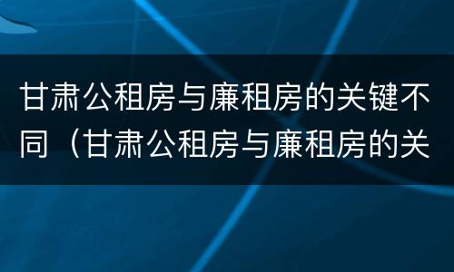 甘肃公租房与廉租房的关键不同（甘肃公租房与廉租房的关键不同在于）
