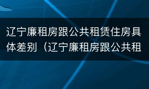 辽宁廉租房跟公共租赁住房具体差别（辽宁廉租房跟公共租赁住房具体差别在哪）