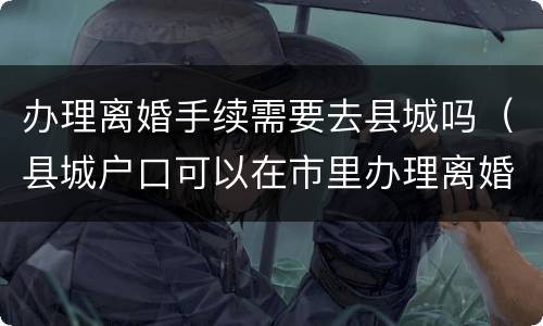 办理离婚手续需要去县城吗（县城户口可以在市里办理离婚吗）