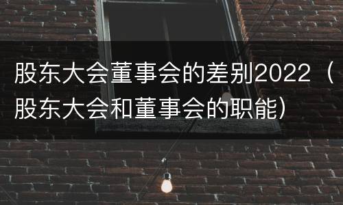 股东大会董事会的差别2022（股东大会和董事会的职能）