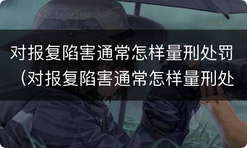 对报复陷害通常怎样量刑处罚（对报复陷害通常怎样量刑处罚呢）