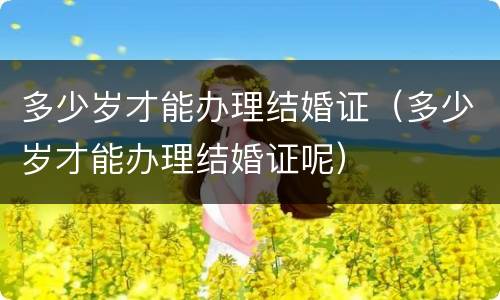 多少岁才能办理结婚证（多少岁才能办理结婚证呢）