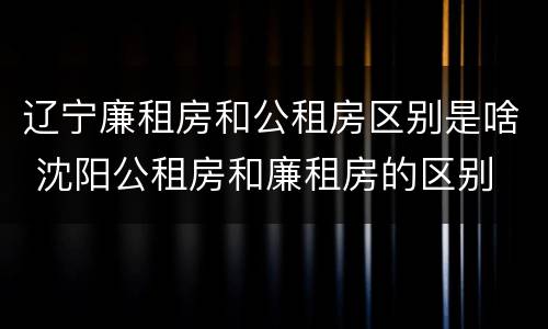 辽宁廉租房和公租房区别是啥 沈阳公租房和廉租房的区别