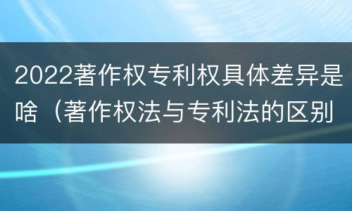 2022著作权专利权具体差异是啥（著作权法与专利法的区别）