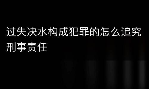 过失决水构成犯罪的怎么追究刑事责任