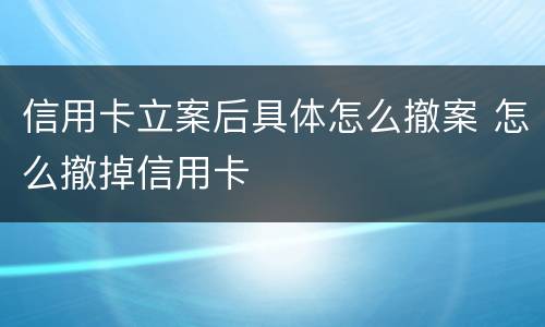 信用卡立案后具体怎么撤案 怎么撤掉信用卡