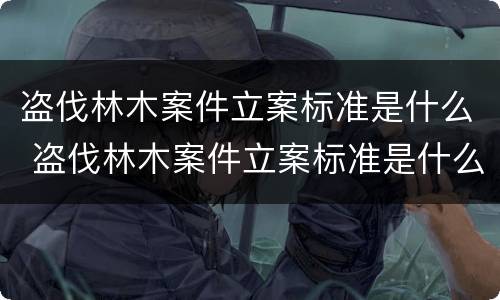 盗伐林木案件立案标准是什么 盗伐林木案件立案标准是什么意思