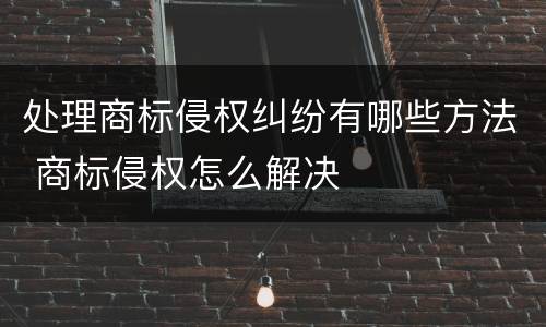 处理商标侵权纠纷有哪些方法 商标侵权怎么解决