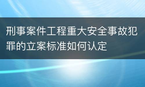刑事案件工程重大安全事故犯罪的立案标准如何认定