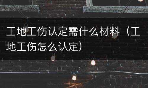 工地工伤认定需什么材料（工地工伤怎么认定）