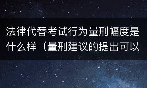 法律代替考试行为量刑幅度是什么样（量刑建议的提出可以有一定的幅度也可以具体确定）