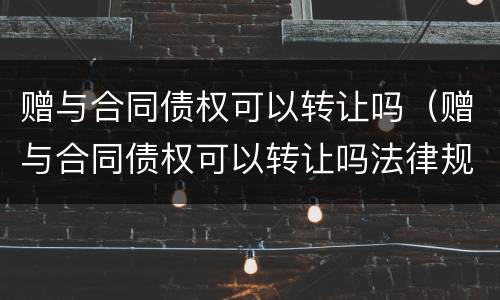 赠与合同债权可以转让吗（赠与合同债权可以转让吗法律规定）