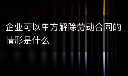 企业可以单方解除劳动合同的情形是什么