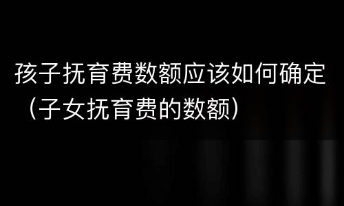孩子抚育费数额应该如何确定（子女抚育费的数额）