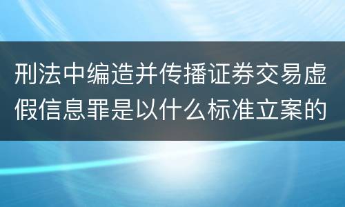 刑法中编造并传播证券交易虚假信息罪是以什么标准立案的