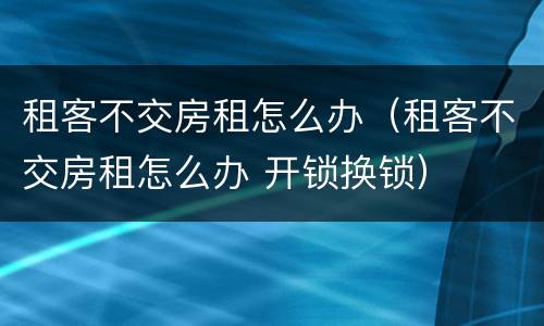 租客不交房租怎么办（租客不交房租怎么办 开锁换锁）